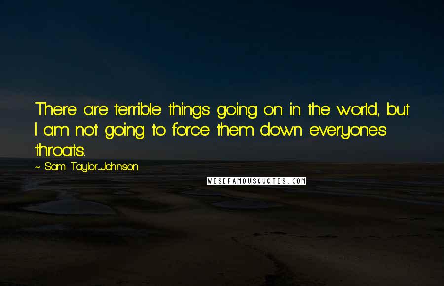 Sam Taylor-Johnson Quotes: There are terrible things going on in the world, but I am not going to force them down everyone's throats.