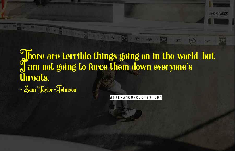 Sam Taylor-Johnson Quotes: There are terrible things going on in the world, but I am not going to force them down everyone's throats.