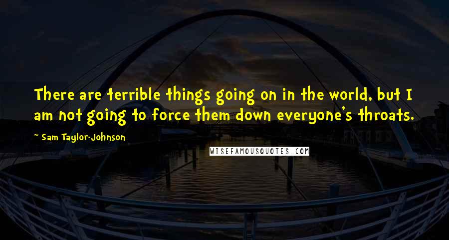 Sam Taylor-Johnson Quotes: There are terrible things going on in the world, but I am not going to force them down everyone's throats.