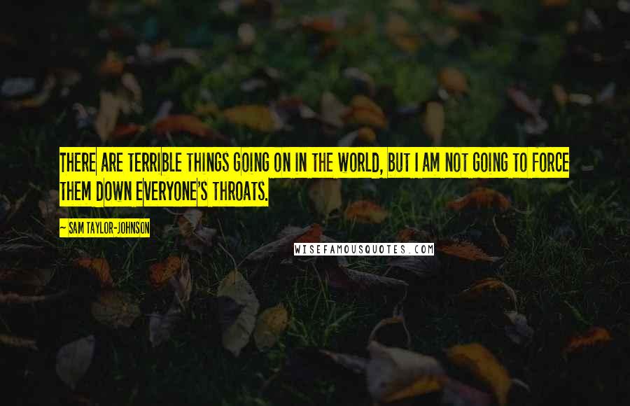 Sam Taylor-Johnson Quotes: There are terrible things going on in the world, but I am not going to force them down everyone's throats.