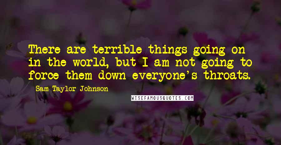 Sam Taylor-Johnson Quotes: There are terrible things going on in the world, but I am not going to force them down everyone's throats.