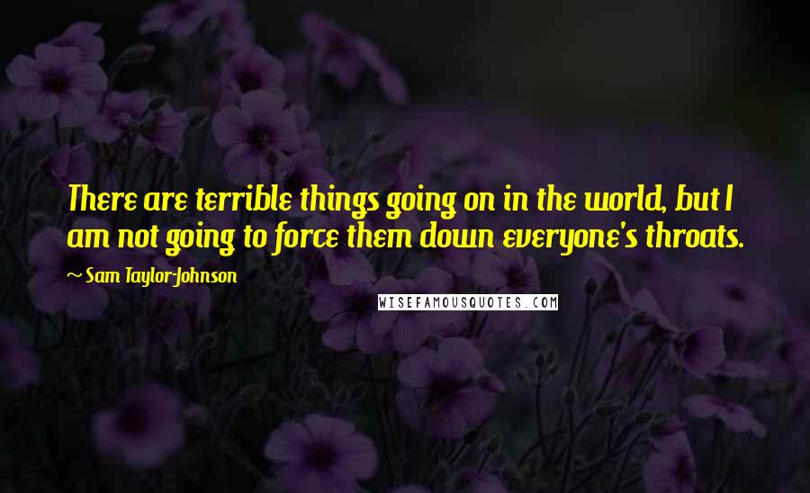 Sam Taylor-Johnson Quotes: There are terrible things going on in the world, but I am not going to force them down everyone's throats.