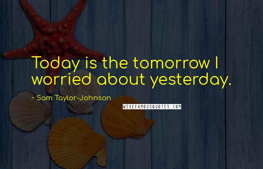 Sam Taylor-Johnson Quotes: Today is the tomorrow I worried about yesterday.