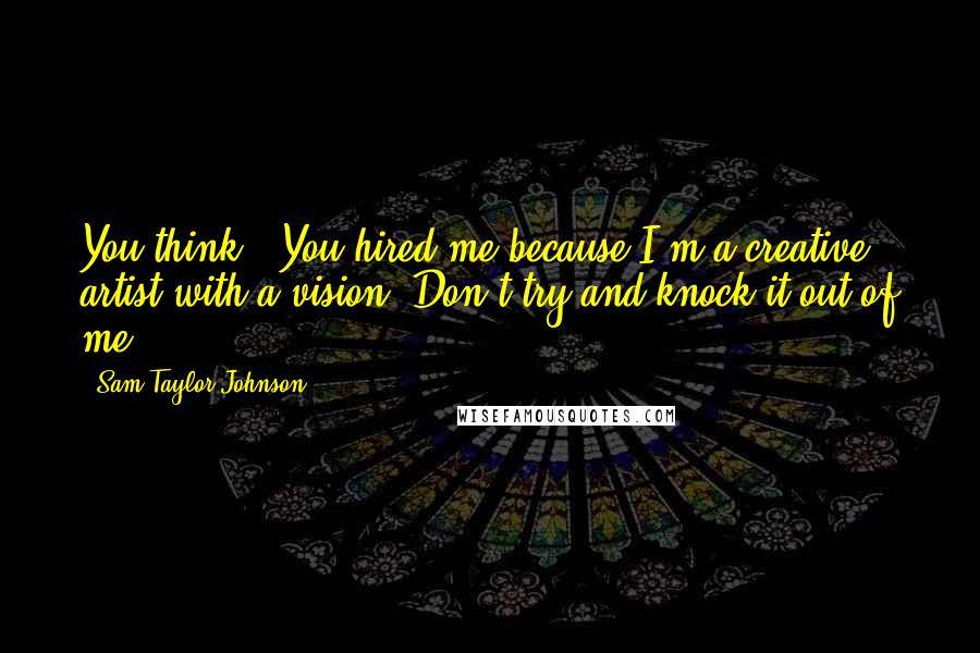 Sam Taylor-Johnson Quotes: You think, 'You hired me because I'm a creative artist with a vision. Don't try and knock it out of me.'