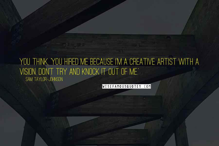Sam Taylor-Johnson Quotes: You think, 'You hired me because I'm a creative artist with a vision. Don't try and knock it out of me.'