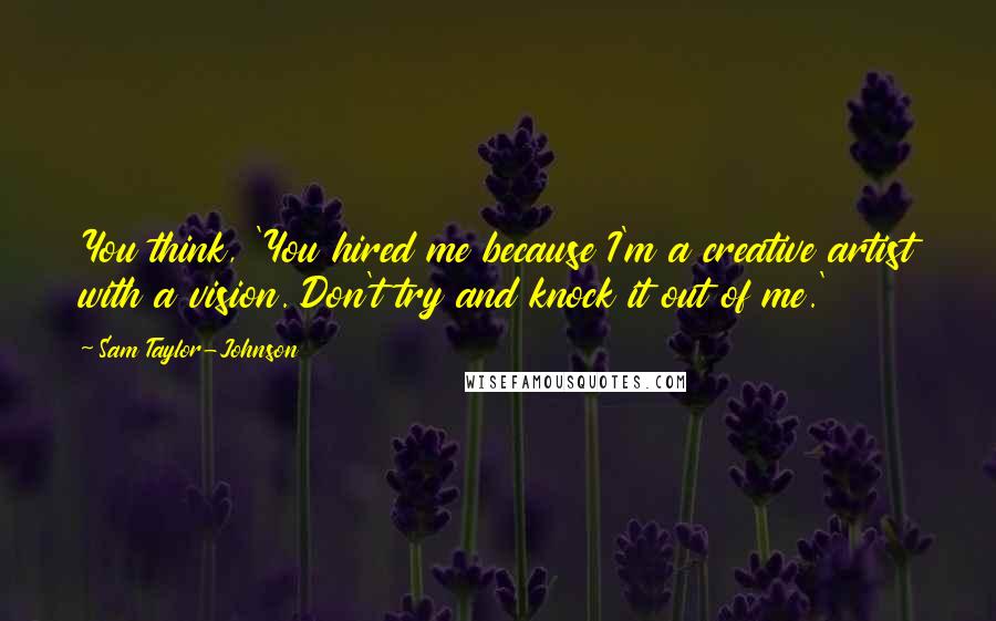 Sam Taylor-Johnson Quotes: You think, 'You hired me because I'm a creative artist with a vision. Don't try and knock it out of me.'