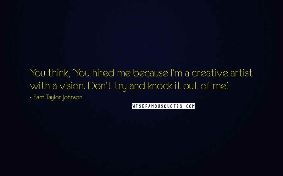 Sam Taylor-Johnson Quotes: You think, 'You hired me because I'm a creative artist with a vision. Don't try and knock it out of me.'