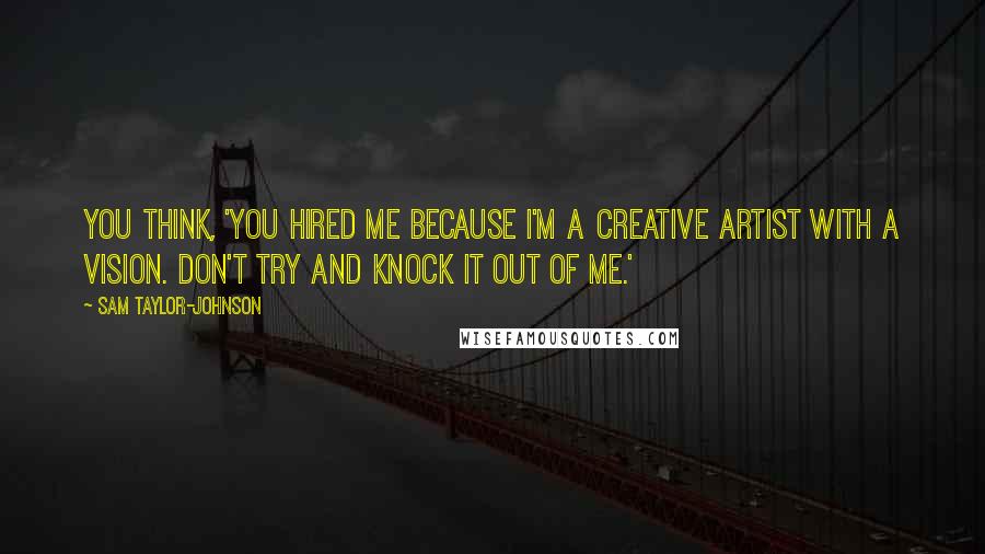 Sam Taylor-Johnson Quotes: You think, 'You hired me because I'm a creative artist with a vision. Don't try and knock it out of me.'