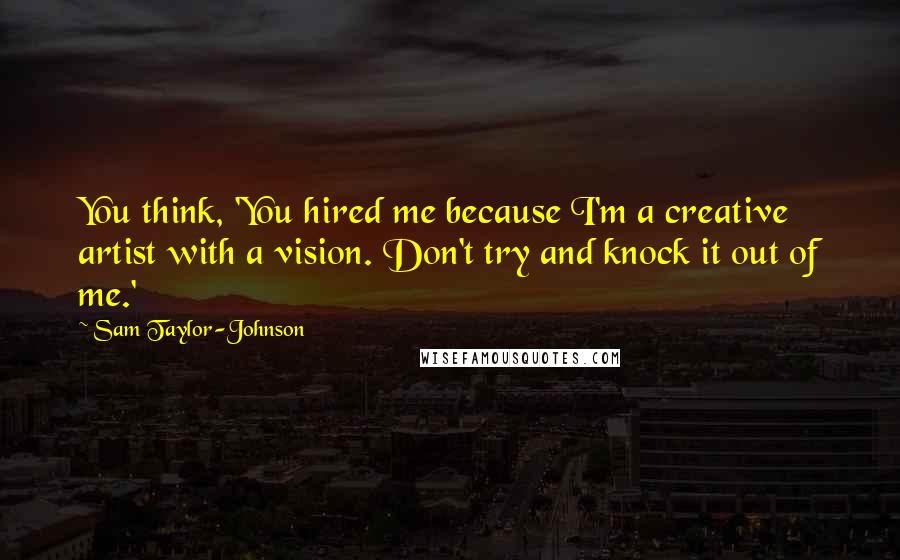 Sam Taylor-Johnson Quotes: You think, 'You hired me because I'm a creative artist with a vision. Don't try and knock it out of me.'