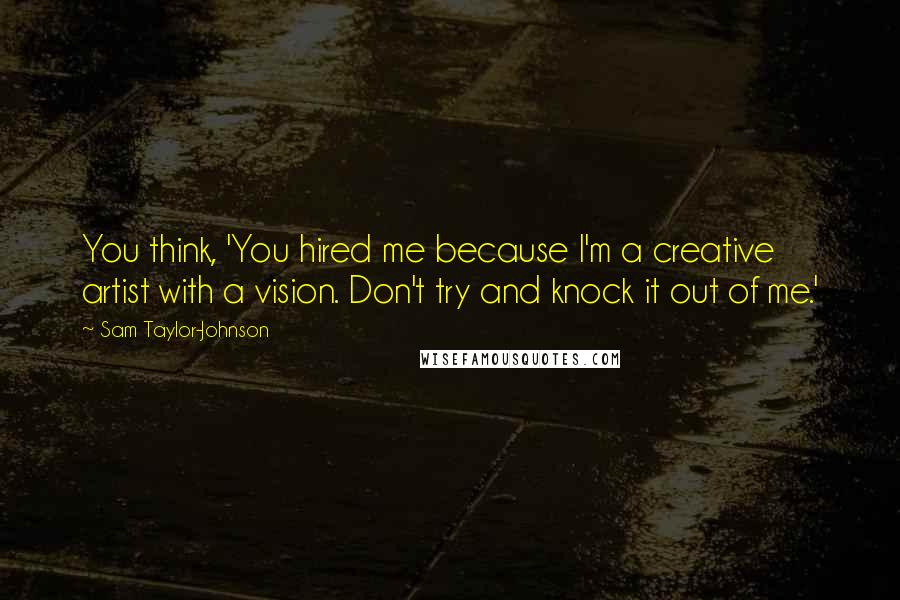 Sam Taylor-Johnson Quotes: You think, 'You hired me because I'm a creative artist with a vision. Don't try and knock it out of me.'