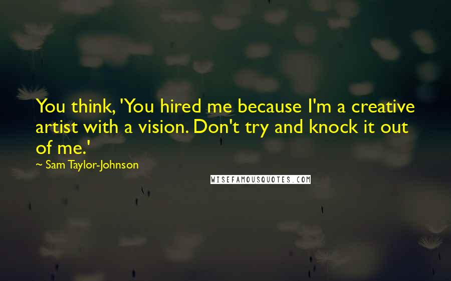 Sam Taylor-Johnson Quotes: You think, 'You hired me because I'm a creative artist with a vision. Don't try and knock it out of me.'