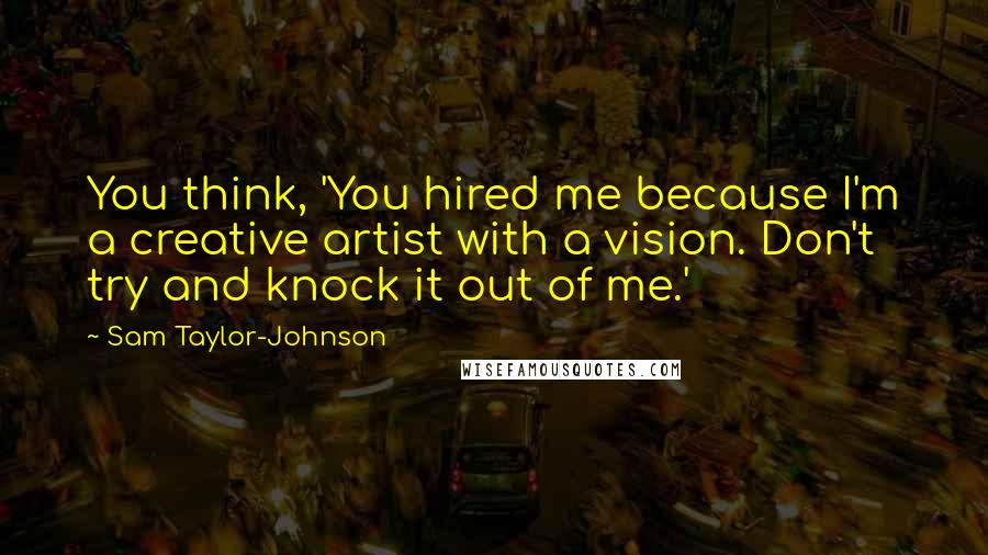 Sam Taylor-Johnson Quotes: You think, 'You hired me because I'm a creative artist with a vision. Don't try and knock it out of me.'