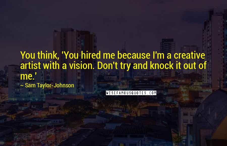 Sam Taylor-Johnson Quotes: You think, 'You hired me because I'm a creative artist with a vision. Don't try and knock it out of me.'