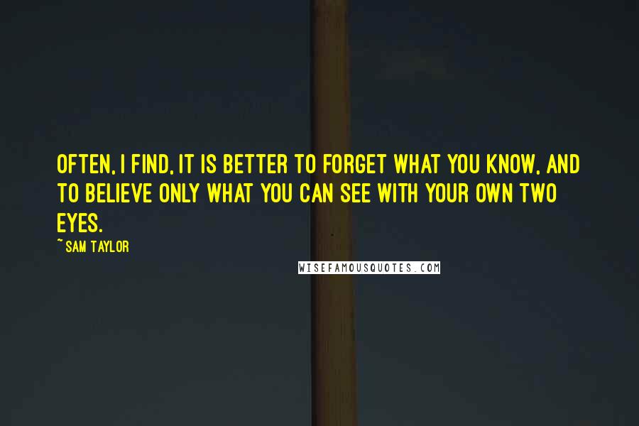 Sam Taylor Quotes: Often, I find, it is better to forget what you know, and to believe only what you can see with your own two eyes.