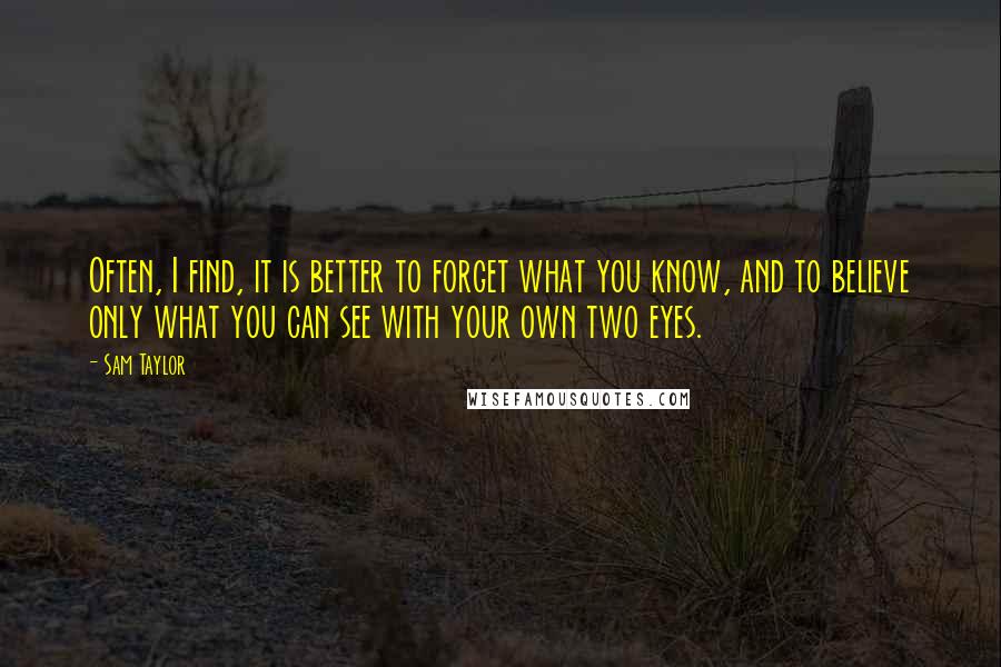 Sam Taylor Quotes: Often, I find, it is better to forget what you know, and to believe only what you can see with your own two eyes.