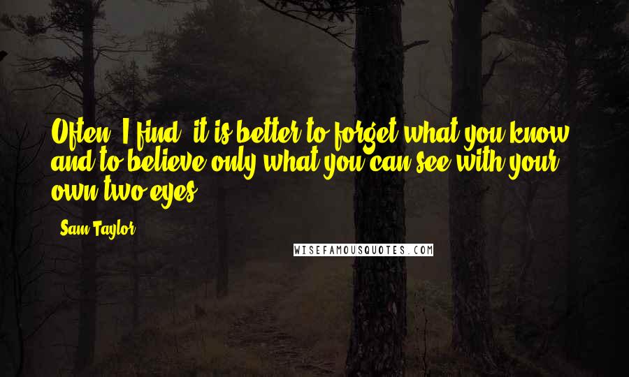 Sam Taylor Quotes: Often, I find, it is better to forget what you know, and to believe only what you can see with your own two eyes.