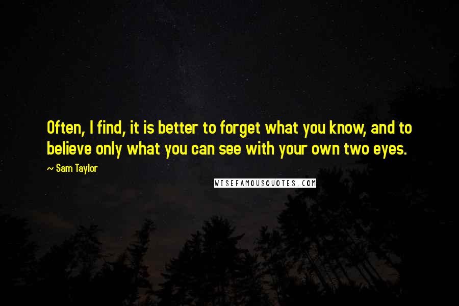 Sam Taylor Quotes: Often, I find, it is better to forget what you know, and to believe only what you can see with your own two eyes.