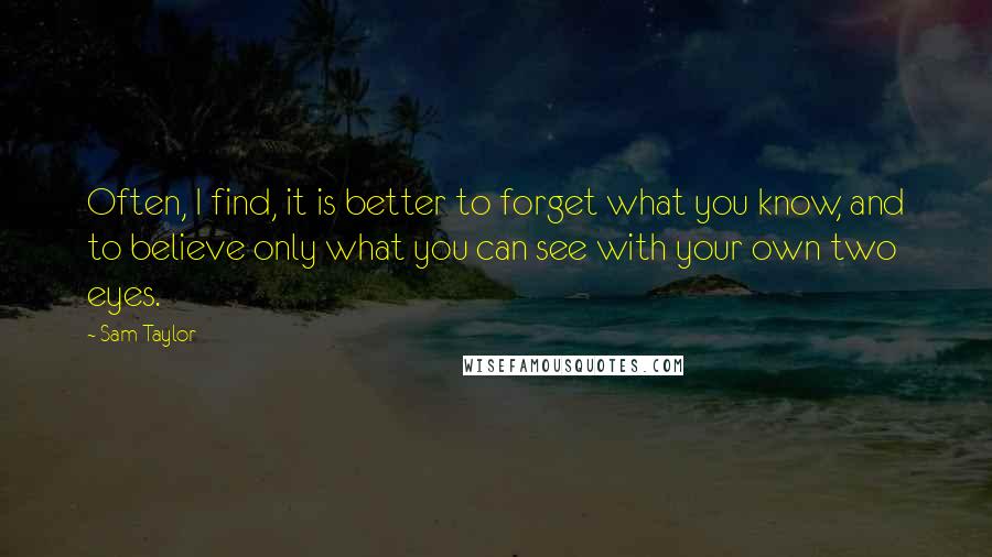 Sam Taylor Quotes: Often, I find, it is better to forget what you know, and to believe only what you can see with your own two eyes.
