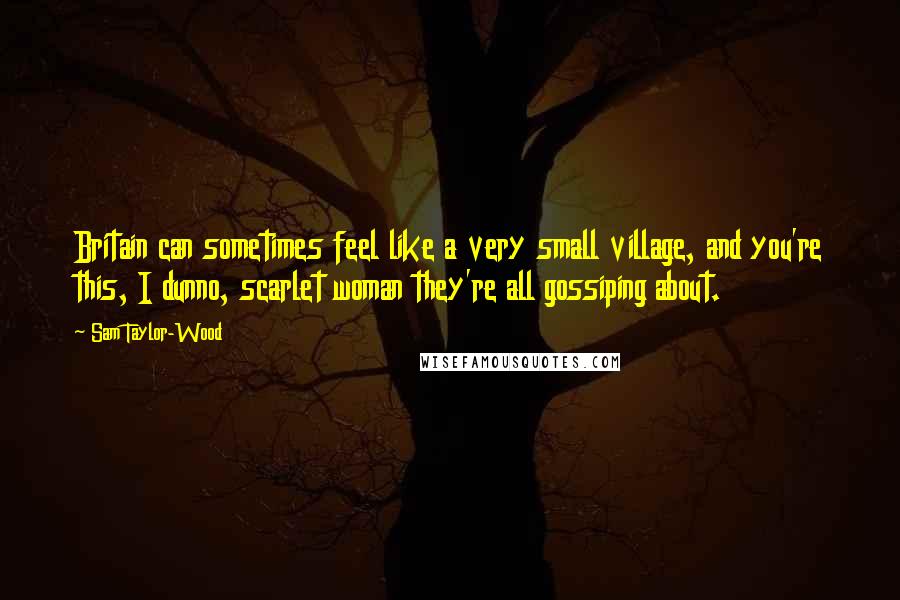 Sam Taylor-Wood Quotes: Britain can sometimes feel like a very small village, and you're this, I dunno, scarlet woman they're all gossiping about.