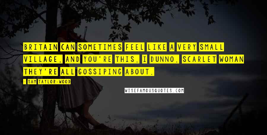 Sam Taylor-Wood Quotes: Britain can sometimes feel like a very small village, and you're this, I dunno, scarlet woman they're all gossiping about.