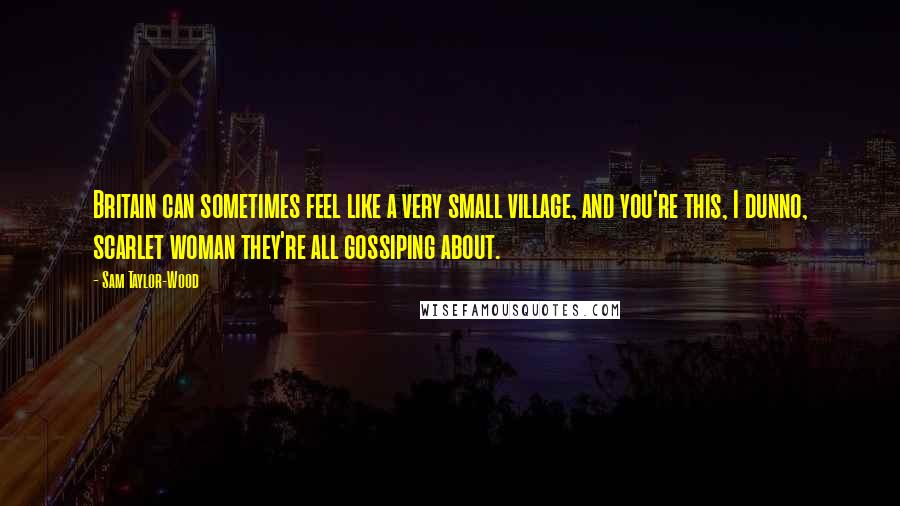 Sam Taylor-Wood Quotes: Britain can sometimes feel like a very small village, and you're this, I dunno, scarlet woman they're all gossiping about.