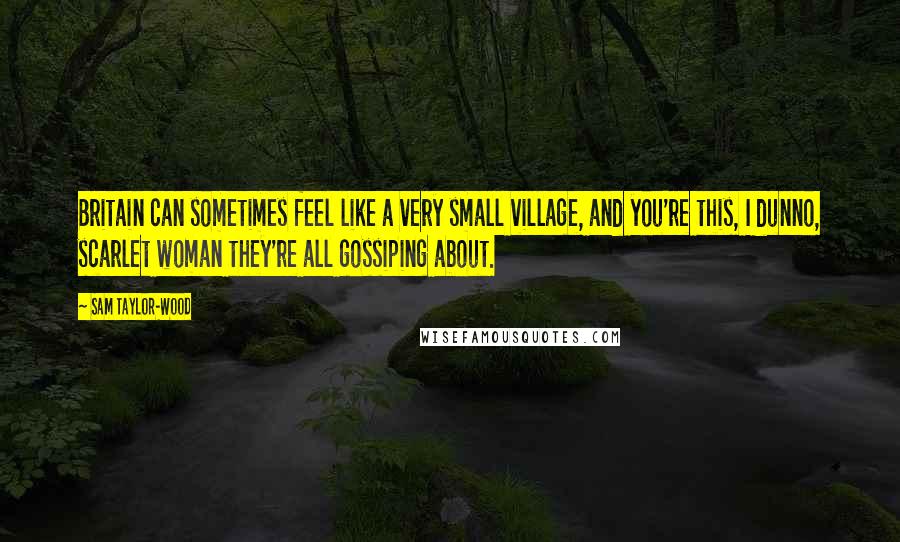 Sam Taylor-Wood Quotes: Britain can sometimes feel like a very small village, and you're this, I dunno, scarlet woman they're all gossiping about.