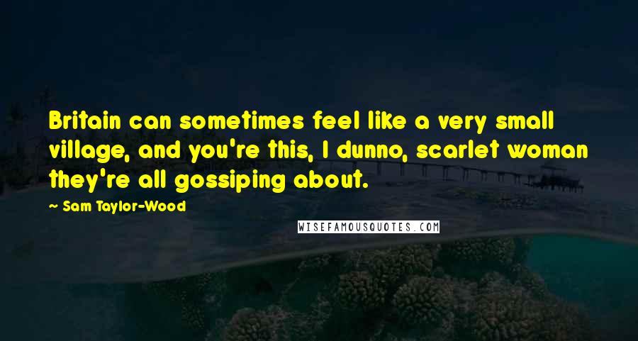 Sam Taylor-Wood Quotes: Britain can sometimes feel like a very small village, and you're this, I dunno, scarlet woman they're all gossiping about.