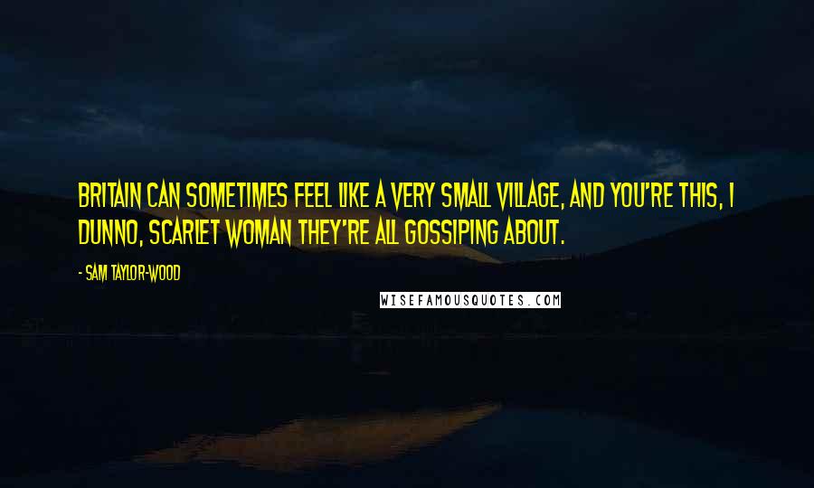 Sam Taylor-Wood Quotes: Britain can sometimes feel like a very small village, and you're this, I dunno, scarlet woman they're all gossiping about.