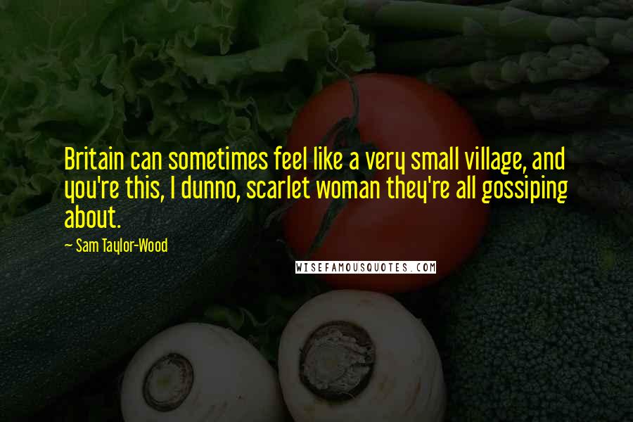 Sam Taylor-Wood Quotes: Britain can sometimes feel like a very small village, and you're this, I dunno, scarlet woman they're all gossiping about.