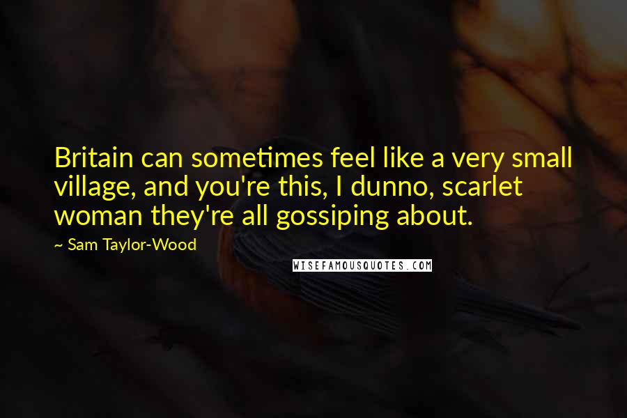 Sam Taylor-Wood Quotes: Britain can sometimes feel like a very small village, and you're this, I dunno, scarlet woman they're all gossiping about.