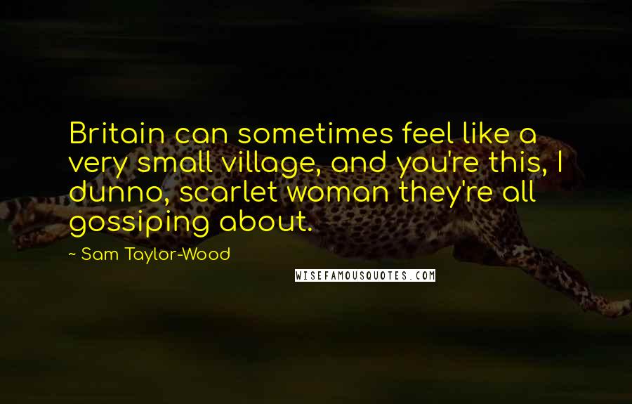 Sam Taylor-Wood Quotes: Britain can sometimes feel like a very small village, and you're this, I dunno, scarlet woman they're all gossiping about.