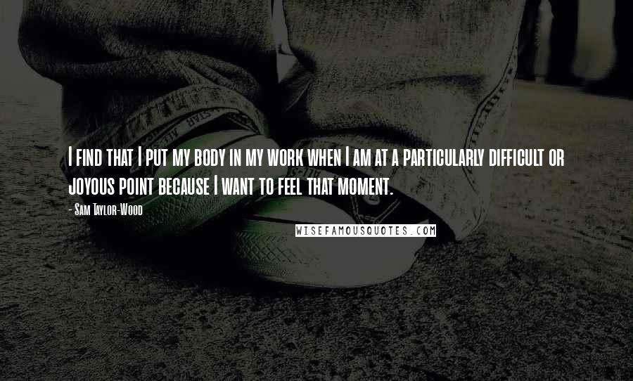 Sam Taylor-Wood Quotes: I find that I put my body in my work when I am at a particularly difficult or joyous point because I want to feel that moment.