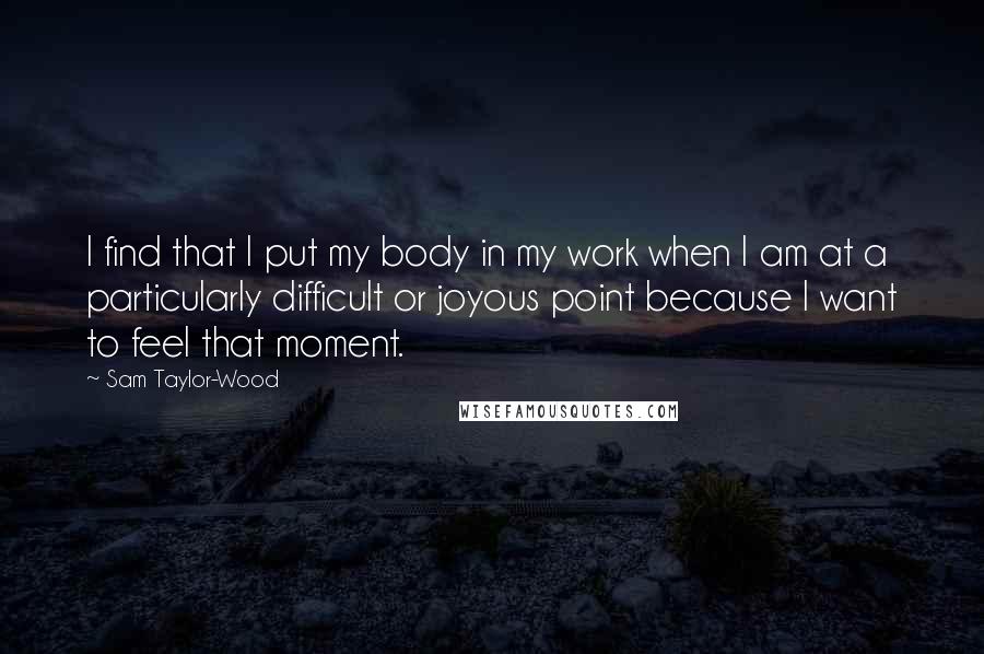 Sam Taylor-Wood Quotes: I find that I put my body in my work when I am at a particularly difficult or joyous point because I want to feel that moment.