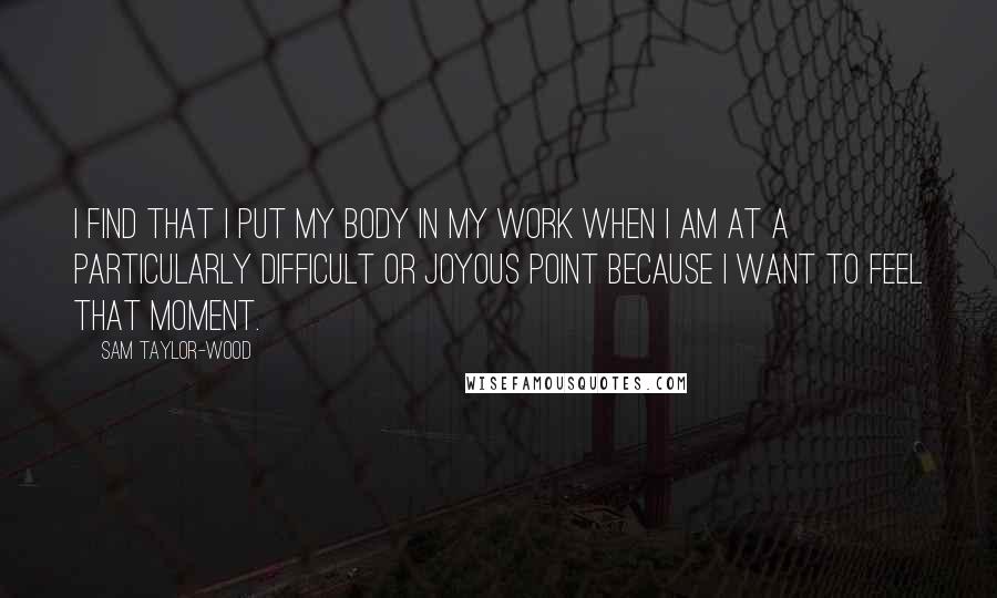 Sam Taylor-Wood Quotes: I find that I put my body in my work when I am at a particularly difficult or joyous point because I want to feel that moment.