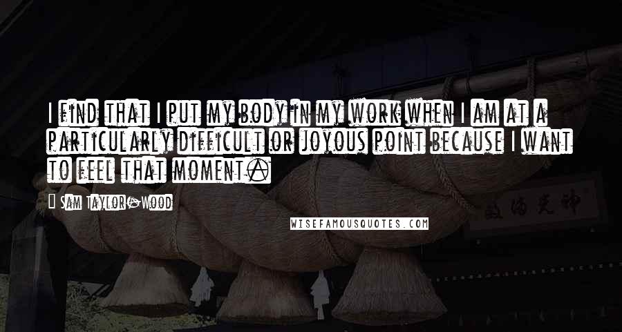 Sam Taylor-Wood Quotes: I find that I put my body in my work when I am at a particularly difficult or joyous point because I want to feel that moment.