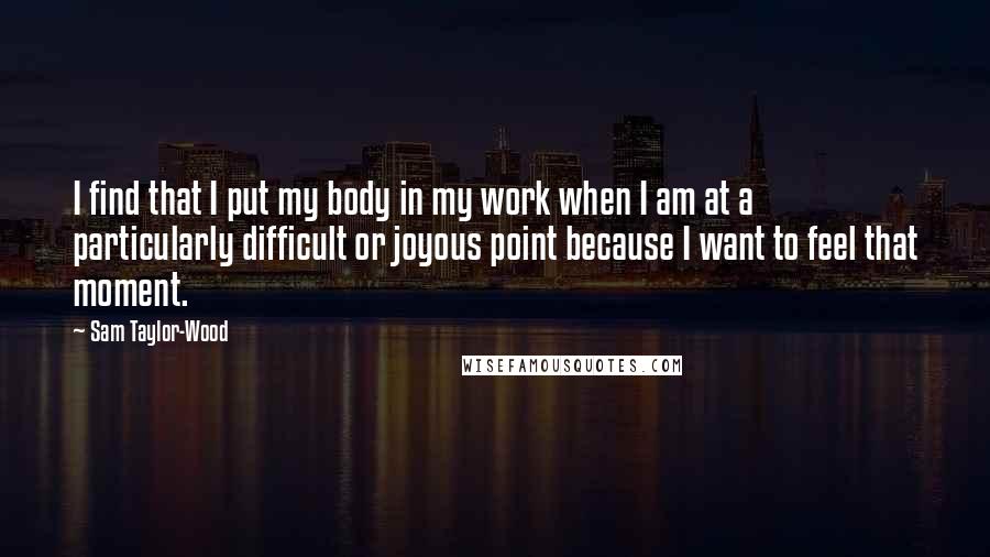 Sam Taylor-Wood Quotes: I find that I put my body in my work when I am at a particularly difficult or joyous point because I want to feel that moment.