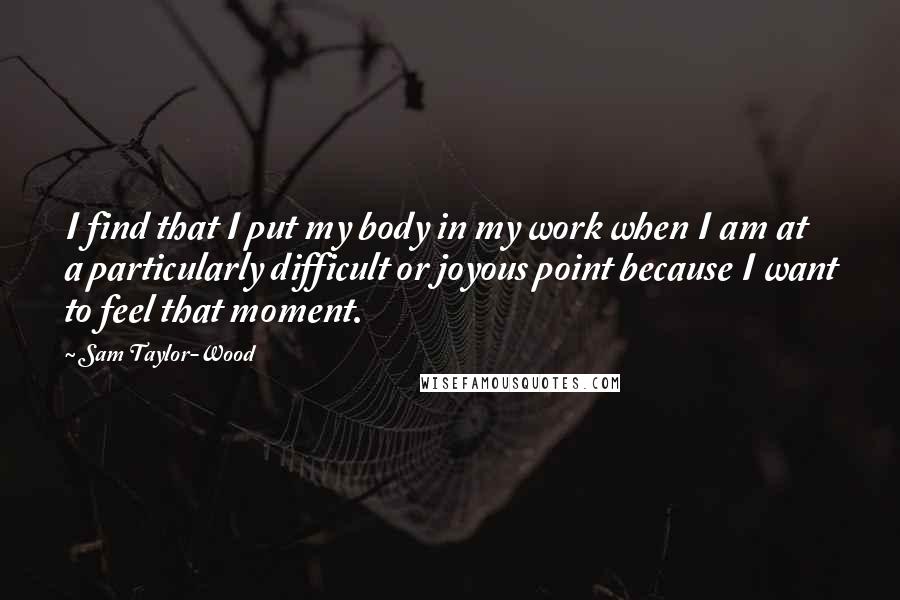 Sam Taylor-Wood Quotes: I find that I put my body in my work when I am at a particularly difficult or joyous point because I want to feel that moment.