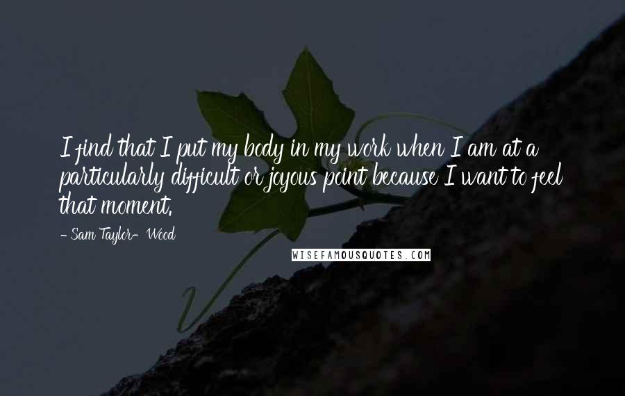 Sam Taylor-Wood Quotes: I find that I put my body in my work when I am at a particularly difficult or joyous point because I want to feel that moment.