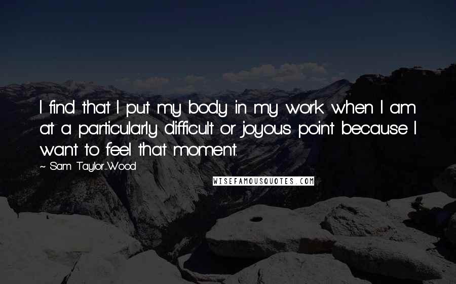 Sam Taylor-Wood Quotes: I find that I put my body in my work when I am at a particularly difficult or joyous point because I want to feel that moment.