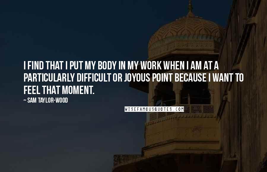 Sam Taylor-Wood Quotes: I find that I put my body in my work when I am at a particularly difficult or joyous point because I want to feel that moment.