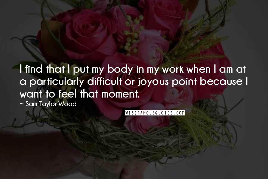 Sam Taylor-Wood Quotes: I find that I put my body in my work when I am at a particularly difficult or joyous point because I want to feel that moment.