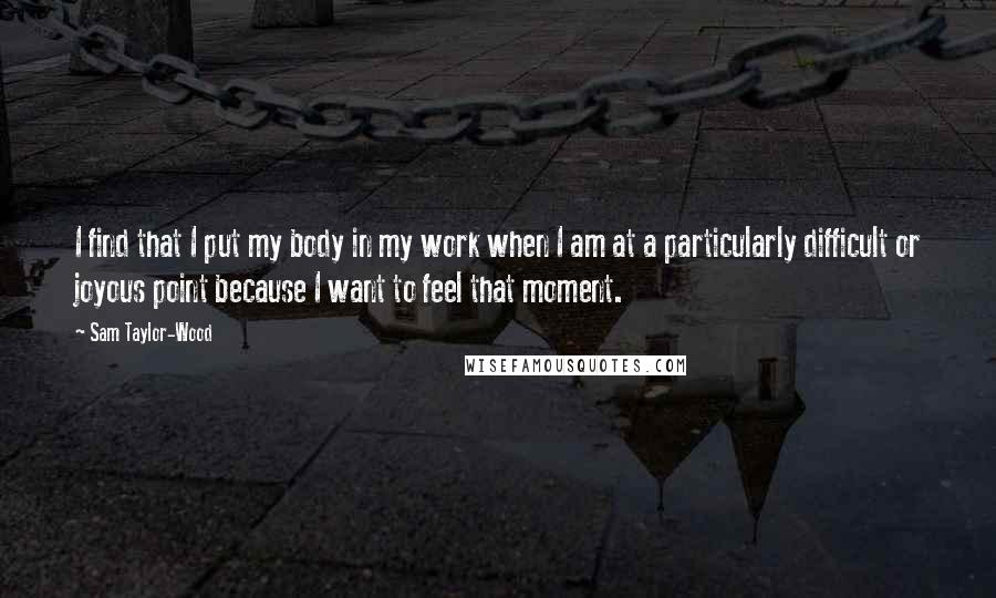Sam Taylor-Wood Quotes: I find that I put my body in my work when I am at a particularly difficult or joyous point because I want to feel that moment.