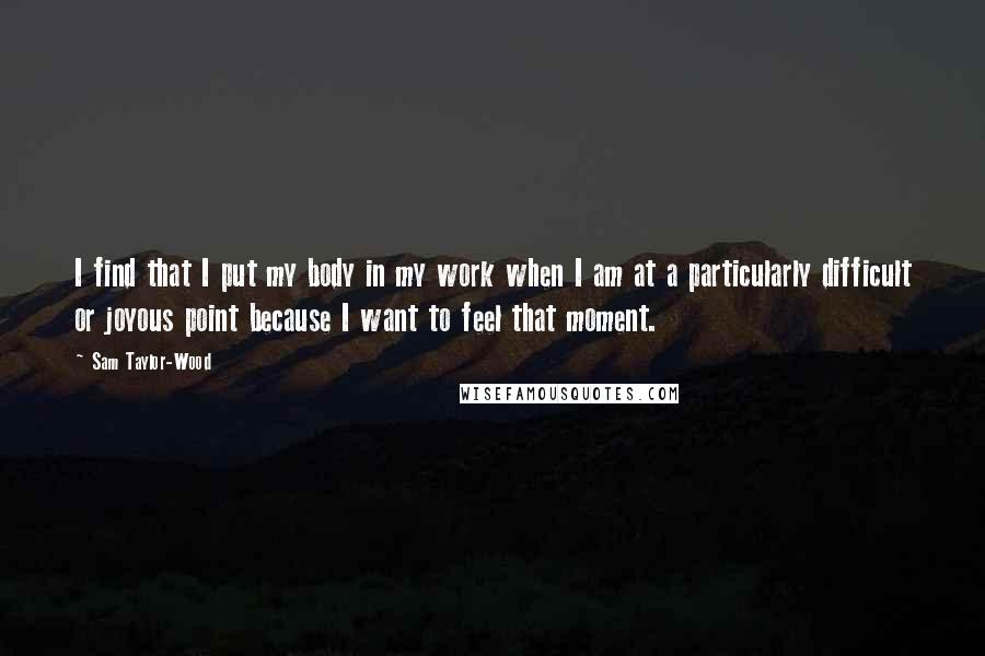 Sam Taylor-Wood Quotes: I find that I put my body in my work when I am at a particularly difficult or joyous point because I want to feel that moment.