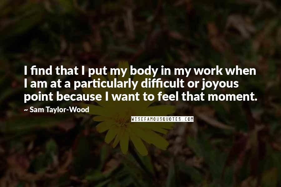 Sam Taylor-Wood Quotes: I find that I put my body in my work when I am at a particularly difficult or joyous point because I want to feel that moment.