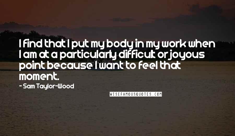 Sam Taylor-Wood Quotes: I find that I put my body in my work when I am at a particularly difficult or joyous point because I want to feel that moment.