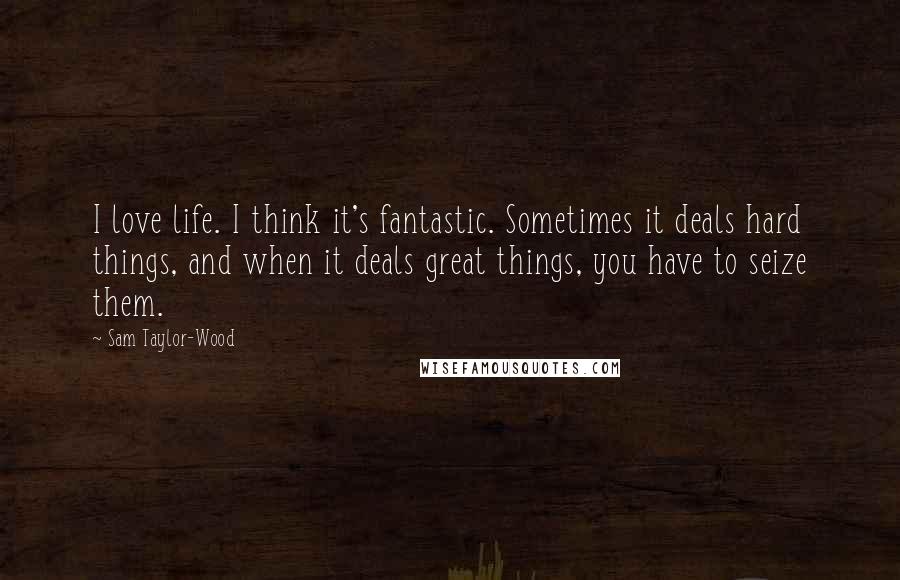 Sam Taylor-Wood Quotes: I love life. I think it's fantastic. Sometimes it deals hard things, and when it deals great things, you have to seize them.