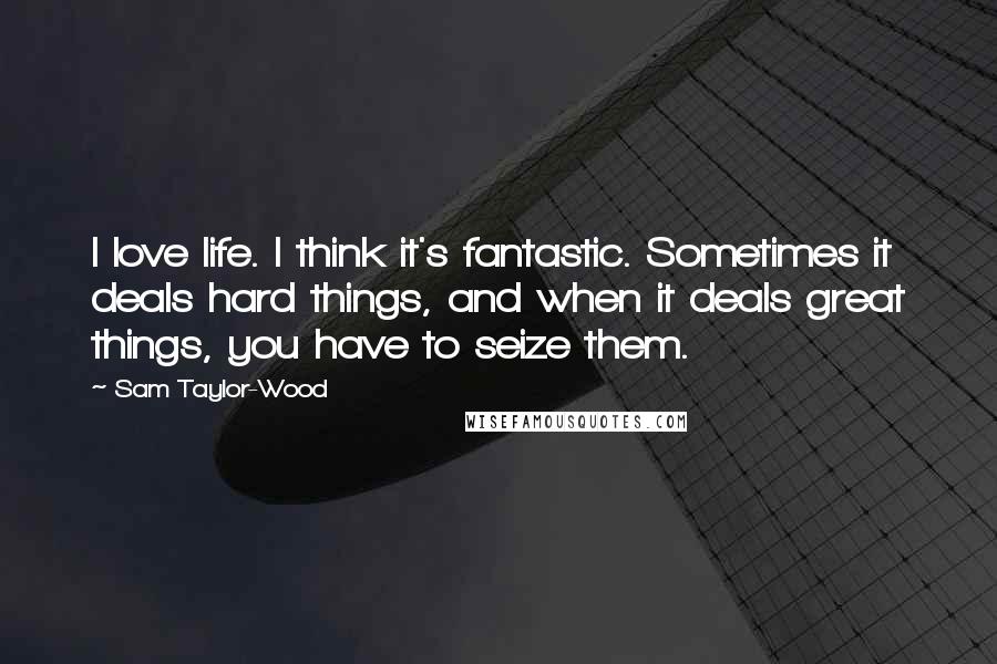 Sam Taylor-Wood Quotes: I love life. I think it's fantastic. Sometimes it deals hard things, and when it deals great things, you have to seize them.