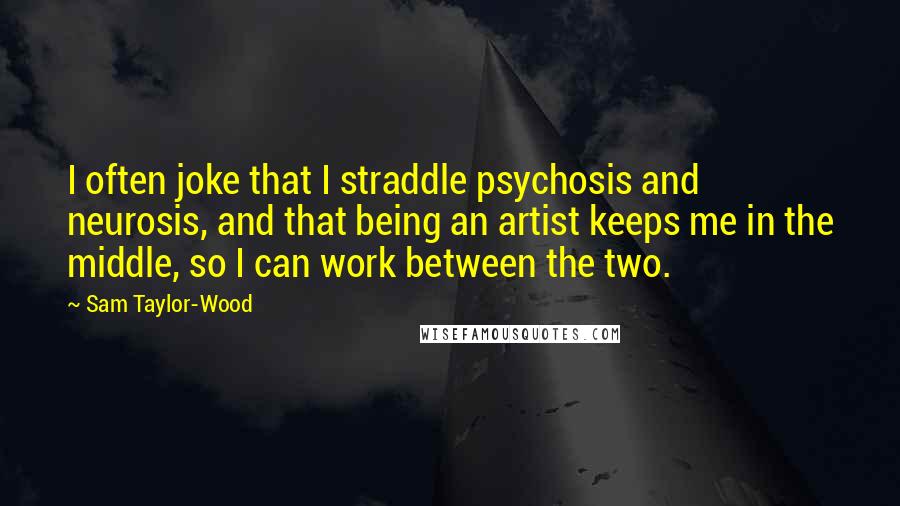 Sam Taylor-Wood Quotes: I often joke that I straddle psychosis and neurosis, and that being an artist keeps me in the middle, so I can work between the two.