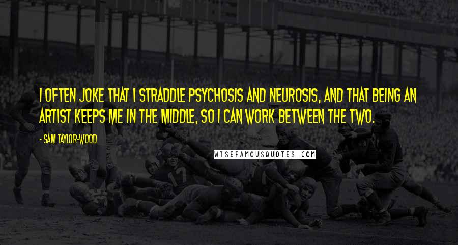 Sam Taylor-Wood Quotes: I often joke that I straddle psychosis and neurosis, and that being an artist keeps me in the middle, so I can work between the two.