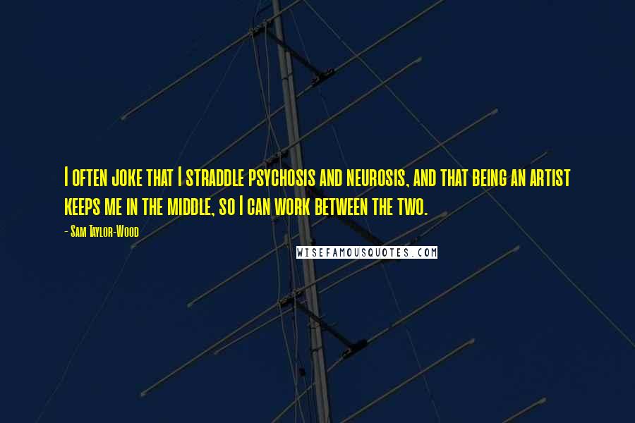 Sam Taylor-Wood Quotes: I often joke that I straddle psychosis and neurosis, and that being an artist keeps me in the middle, so I can work between the two.